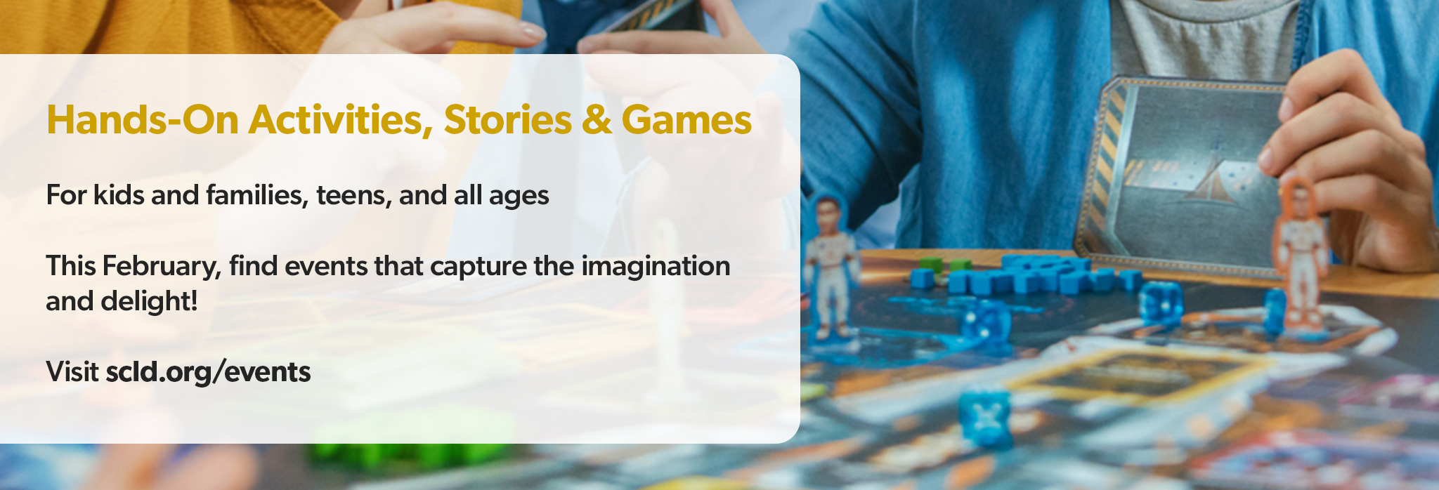 Hands-On Activities, Stories & Games For kids and families, teens, and all ages This February, find events that capture the imagination and delight! Visit scld.org/events